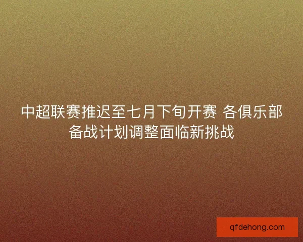 中超联赛推迟至七月下旬开赛 各俱乐部备战计划调整面临新挑战