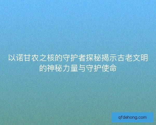 以诺甘农之核的守护者探秘揭示古老文明的神秘力量与守护使命