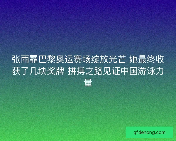 张雨霏巴黎奥运赛场绽放光芒 她最终收获了几块奖牌 拼搏之路见证中国游泳力量
