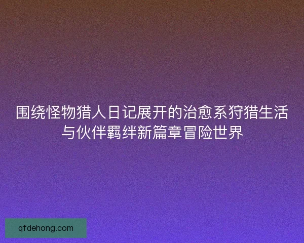 围绕怪物猎人日记展开的治愈系狩猎生活与伙伴羁绊新篇章冒险世界