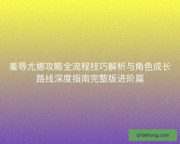 羞辱尤娜攻略全流程技巧解析与角色成长路线深度指南完整版进阶篇