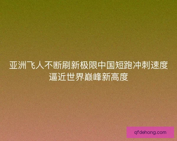 亚洲飞人不断刷新极限中国短跑冲刺速度逼近世界巅峰新高度