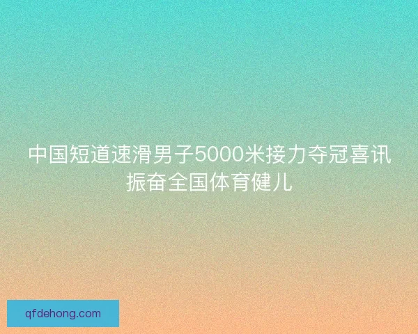 中国短道速滑男子5000米接力夺冠喜讯振奋全国体育健儿