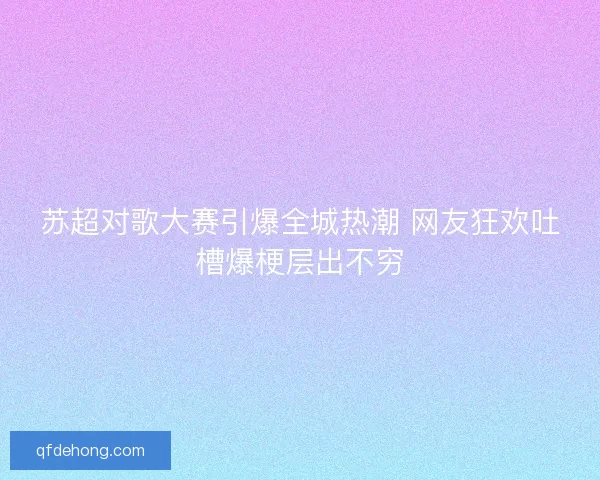 苏超对歌大赛引爆全城热潮 网友狂欢吐槽爆梗层出不穷