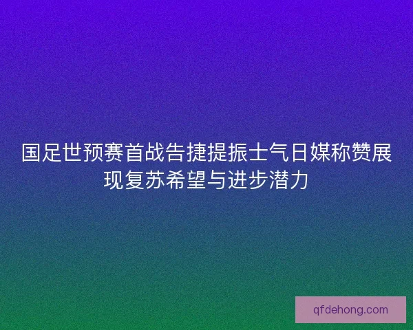 国足世预赛首战告捷提振士气日媒称赞展现复苏希望与进步潜力