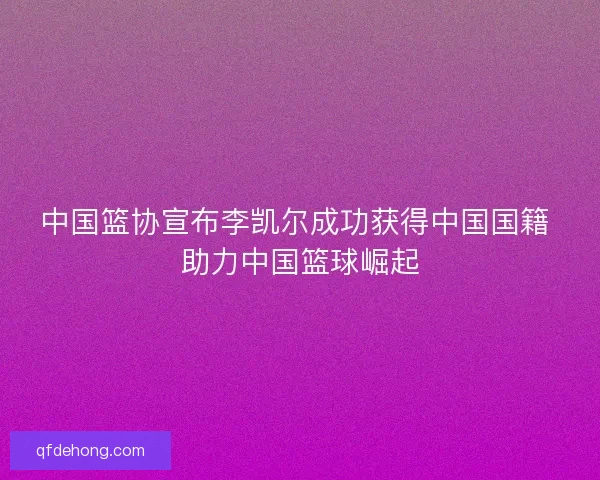 中国篮协宣布李凯尔成功获得中国国籍 助力中国篮球崛起