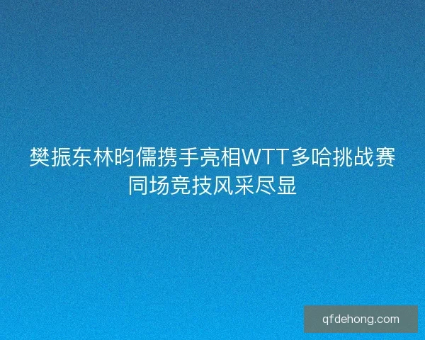 樊振东林昀儒携手亮相WTT多哈挑战赛同场竞技风采尽显