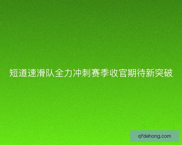 短道速滑队全力冲刺赛季收官期待新突破